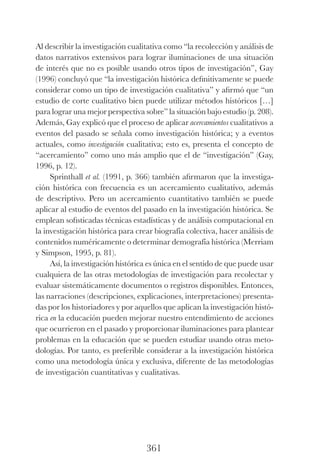 361
Al describir la investigación cualitativa como “la recolección y análisis de
datos narrativos extensivos para lograr iluminaciones de una situación
de interés que no es posible usando otros tipos de investigación”, Gay
(1996) concluyó que “la investigación histórica definitivamente se puede
considerar como un tipo de investigación cualitativa” y afirmó que “un
estudio de corte cualitativo bien puede utilizar métodos históricos […]
para lograr una mejor perspectiva sobre” la situación bajo estudio (p. 208).
Además, Gay explicó que el proceso de aplicar acercamientos cualitativos a
eventos del pasado se señala como investigación histórica; y a eventos
actuales, como investigación cualitativa; esto es, presenta el concepto de
“acercamiento” como uno más amplio que el de “investigación” (Gay,
1996, p. 12).
Sprinthall et al. (1991, p. 366) también afirmaron que la investiga-
ción histórica con frecuencia es un acercamiento cualitativo, además
de descriptivo. Pero un acercamiento cuantitativo también se puede
aplicar al estudio de eventos del pasado en la investigación histórica. Se
emplean sofisticadas técnicas estadísticas y de análisis computacional en
la investigación histórica para crear biografía colectiva, hacer análisis de
contenidos numéricamente o determinar demografía histórica (Merriam
y Simpson, 1995, p. 81).
Así, la investigación histórica es única en el sentido de que puede usar
cualquiera de las otras metodologías de investigación para recolectar y
evaluar sistemáticamente documentos o registros disponibles. Entonces,
las narraciones (descripciones, explicaciones, interpretaciones) presenta-
das por los historiadores y por aquellos que aplican la investigación histó-
rica en la educación pueden mejorar nuestro entendimiento de acciones
que ocurrieron en el pasado y proporcionar iluminaciones para plantear
problemas en la educación que se pueden estudiar usando otras meto-
dologías. Por tanto, es preferible considerar a la investigación histórica
como una metodología única y exclusiva, diferente de las metodologías
de investigación cuantitativas y cualitativas.
Luis Eduardo La practica 2a ed.indd 361 24/8/10 11:37:17
 