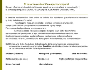El entorno o situación espacio-temporal.
De gran influencia en el análisis del discurso, a partir de la etnografía de la comunicación y
la antropología lingüística (Hymes, 1972; Gumperz, 1991; Kerbrat-Orecchioni, 1990),
el contexto es considerado como uno de los factores más importantes que determinan la naturaleza
(y éxito) de la interacción verbal.
“Es el soporte físico, el ‹‹decorado›› en el que se realiza la enunciación.
Incluye como factores principales las coordenadas de lugar y tiempo.
Pero representa algo más que un mero escenario.
En muchos casos, la situación espacio-temporal es un factor determinante:
las circunstancias que imponen el aquí y ahora influyen decisivamente en toda una serie
de elecciones gramaticales y quedan reflejadas habitualmente en la misma forma
del enunciado y a la vez, constituye uno de los pilares fundamentales para su interpretación”
Dell Hymes, uno de los fundadores de la etnografía de la comunicación da un esquema de
comunicación organizado en el acróstico Speaking; clasificó los criterios para la caracterización
de los intercambios verbales de la siguiente manera:
Situation (situación) Participants (participantes) Ends (finalidades)
Act (secuencias de actos) Key (claves) Instrumentalities (instrumentos)
Norms (normas) Genre (género)
 