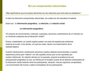 B) Los componentes relacionales:
“Más significativos que los propios elementos son las relaciones que entre ellos se establecen”.
A estos los denomina componentes relacionales, los cuales son de naturaleza inmaterial.
Estos son : la información pragmática , la intención y la relación social
La información pragmática:
“El conjunto de conocimientos, creencias, supuestos, opiniones y sentimientos de un individuo en
un momento cualquiera de la interacción verbal”
Emisor y destinatario, en cuanto sujetos poseen una serie de experiencias anteriores
relativas al mundo, a los demás, a lo que los rodea. Hacen una interiorización de la
realidad objetiva
Cuando interactuamos verbalmente activamos nuestros saberes socioculturales y nuestra
experiencia previa para “rellenar” con ello aquellos vacíos que no son aportados por
nuestro interlocutor. En relación directa con lo expuesto, propone la existencia de una
presuposición pragmática la cual es inferida por el receptor a partir de los factores contextuales de
la interacción verbal (relación entre los participantes, situación, marcos cognitivos compartidos)
y el conocimiento del mundo o saber enciclopédico de los participantes.
 
