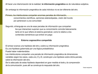 Al hacer una interiorización de la realidad, la información pragmática es de naturaleza subjetiva.
Sin embargo la información pragmática de cada individuo no es tan diferente del otro.
Primero, los interlocutores comparten enormes parcelas de información,
conocimientos científicos, opiniones estereotipadas, visión del mundo
por pertenecer a una comunidad
Segundo, el lenguaje es una de esas parcelas de información que comparten
los que interactúan suponen que su conocimiento coincide básicamente
tanto en lo que refiere al sistema gramatical, como lo relativo a los
contenidos semánticos que entran en juego
Entorno cognoscitivo compartido
El emisor avanza una hipótesis del otro y sobre su información pragmática.
Es una hipótesis gobernada por una lógica probabilística
Puede haber malentendidos
Los interlocutores comparten una parcela de información pragmática de dimensiones
variables según los casos, cada uno, E y D, construyen una hipótesis sobre dicha parcela,
sobre la información del otro.
De lo adecuado de estas hipótesis dependerá en gran medida el éxito y la comprensión
de la comunicación, pues allí se construye la respuesta del otro.
Hacer esquema
 