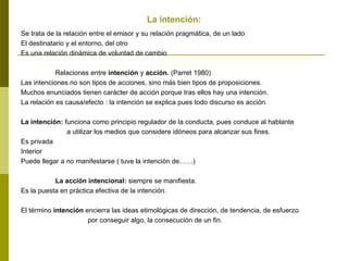 La intención:
Se trata de la relación entre el emisor y su relación pragmática, de un lado
El destinatario y el entorno, del otro
Es una relación dinámica de voluntad de cambio
Relaciones entre intención y acción. (Parret 1980)
Las intenciones no son tipos de acciones, sino más bien tipos de proposiciones.
Muchos enunciados tienen carácter de acción porque tras ellos hay una intención.
La relación es causa/efecto : la intención se explica pues todo discurso es acción.
La intención: funciona como principio regulador de la conducta, pues conduce al hablante
a utilizar los medios que considere idóneos para alcanzar sus fines.
Es privada
Interior
Puede llegar a no manifestarse ( tuve la intención de……)
La acción intencional: siempre se manifiesta.
Es la puesta en práctica efectiva de la intención.
El término intención encierra las ideas etimológicas de dirección, de tendencia, de esfuerzo
por conseguir algo, la consecución de un fin.
 