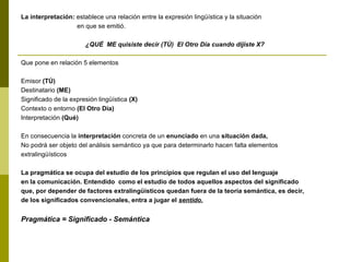 La interpretación: establece una relación entre la expresión lingüística y la situación
en que se emitió.
¿QUÉ ME quisiste decir (TÚ) El Otro Día cuando dijiste X?
Que pone en relación 5 elementos
Emisor (TÚ)
Destinatario (ME)
Significado de la expresión lingüística (X)
Contexto o entorno (El Otro Día)
Interpretación (Qué)
En consecuencia la interpretación concreta de un enunciado en una situación dada,
No podrá ser objeto del análisis semántico ya que para determinarlo hacen falta elementos
extralingüísticos
La pragmática se ocupa del estudio de los principios que regulan el uso del lenguaje
en la comunicación. Entendido como el estudio de todos aquellos aspectos del significado
que, por depender de factores extralingüísticos quedan fuera de la teoría semántica, es decir,
de los significados convencionales, entra a jugar el sentido.
Pragmática = Significado - Semántica
 