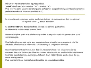 Hay un uso no convencional de algunas palabras
“quizá” significa en algunos casos “no” y en otros “si”.
Pero nosotros como usuarios de la lengua no rechazamos esa posibilidad y además comprendemos
perfectamente lo que Voltaire nos está diciendo.
La pregunta sería: ¿cómo es posible que lo que decimos y lo que queremos decir no coincidan
en algunos casos?. ¿ de qué depende?
La palabra quizá varía de significado de acuerdo a la persona que la emite.
no es lo mismo un diplomático que una dama.
Debemos imaginar quién es el interlocutor y cuál es la pregunta o petición que recibe un quizá
como respuesta.
En el diplomático que está frente a un representante de otro país, con una pregunta referida
al Estado, en la dama que está frente a un caballero y es una petición amorosa.
Nuestro conocimiento del mundo, nos dice que, los diplomáticos y las obligaciones de las
damas en época de Voltaire, por diferentes razones en cada caso, no pueden hablar abiertamente.
Entonces, cuando trasmiten su intención, lo hacen de un modo indirecto que los libera del uso
literal de sus palabras
Para entenderlo lo que hicimos fue contextualizar los enunciados emitidos.
 
