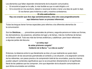 Los elementos que faltan dependen directamente de la situación comunicativa.
a) Sí encontré el papel en la calle, lo más factible es que no esté dirigido a mí
b) Si lo encontré en mis escritorio, deberé o reconocer la letra o tener una idea de quién lo dejó.
Si nos llaman para invitarnos a salir y nosotros contestamos.
El niño está enfermo
Hay una oración que dice algo semánticamente y dice otra cosa pragmáticamente
aquí debemos hacer un proceso inferencial.
…………………………………………………………………………………………………………………
Todas las lenguas tienen formas especiales para referirse a los diferentes elementos de
la comunicación:
Son los Deícticos……..pronombres personales de primera y segunda persona en todas sus formas,
los demostrativos, los posesivos, adverbios de lugar y de tiempo, más los morfemas de tiempo
en la flexión verbal. Todo eso más las formas anafóricas y catafóricas para hacer referencias
a algunas partes del discurso.
“ yo estoy aquí
de estas prisiones cargado”
Calderón de la Barca “ La vida es sueño”
Entonces, la distancia entre lo que literalmente se dice y lo que realmente se quiere decir,
la adecuación de las secuencias gramaticales al contexto y a la situación, o la asignación correcta
de los referentes, son pasos previos a la comprensión total de los enunciados, pues los mismos
pueden adquirir contenidos significativos que no se encuentran directamente en el significado
literal de las palabras que los componen, sino que dependen de la situación comunicativa en
que dichos enunciados son emitidos.
 