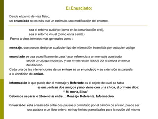El Enunciado:
Desde el punto de vista físico,
un enunciado no es más que un estímulo, una modificación del entorno,
sea el entorno auditivo (como en la comunicación oral),
sea el entorno visual (como en la escrita).
Frente a otros términos más generales como :
mensaje, que pueden designar cualquier tipo de información trasmitida por cualquier código
enunciado se usa específicamente para hacer referencia a un mensaje construido
según un código lingüístico y sus límites están fijados por la propia dinámica
del discurso.
Cada una de las intervenciones de un emisor es un enunciado y su extensión es paralela
a la condición de emisor.
Información la que puede dar el mensaje y Referente es el objeto del cual se habla
se encuentran dos amigos y uno viene con una chica, el primero dice:
“ Mi novia, Elisa”
Debemos separar o diferenciar entre….Mensaje, Referente, Información
Enunciado: está enmarcado entre dos pausas y delimitado por el cambio de emisor, puede ser
una palabra o un libro entero, no hay límites gramaticales para la noción del mismo
 