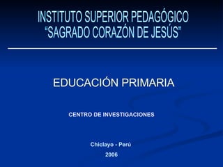 CENTRO DE INVESTIGACIONES INSTITUTO SUPERIOR PEDAGÓGICO  “SAGRADO CORAZÓN DE JESÚS” EDUCACIÓN PRIMARIA Chiclayo - Perú  2006 
