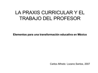 LA PRAXIS CURRICULAR Y EL TRABAJO DEL PROFESOR Elementos para una transformación educativa en México Carlos Alfredo  Lozano Santos, 2007 