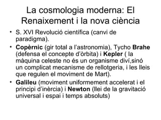 La cosmologia moderna: El Renaixement i la nova ciència S. XVI Revolució científica (canvi de paradigma). Copèrnic  (gir total a l’astronomia), Tycho  Brahe  (defensa el concepte d’òrbita) i  Kepler  ( la màquina celeste no és un organisme diví,sinó un complicat mecanisme de rellotgeria, i les lleis que regulen el moviment de Mart). Galileu  (moviment uniformement accelerat i el principi d’inèrcia) i  Newton  (llei de la gravitació universal i espai i temps absoluts) 