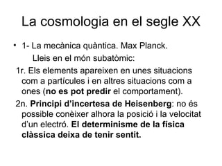 La cosmologia en el segle XX 1- La mecànica quàntica. Max Planck. Lleis en el món subatòmic: 1r. Els elements apareixen en unes situacions com a partícules i en altres situacions com a ones ( no es pot predir  el comportament). 2n.  Principi d’incertesa de Heisenberg : no és possible conèixer alhora la posició i la velocitat d’un electró.  El determinisme de la física clàssica deixa de tenir sentit. 