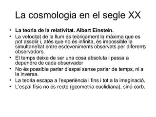 La cosmologia en el segle XX La teoria de la relativitat. Albert Einstein. La velocitat de la llum és teòricament la màxima que es pot assolir i, atès que no és infinita, és impossible la simultaneïtat entre esdeveniments observats per diferents observadors. El temps deixa de ser una cosa absoluta i passa a dependre de cada observador No és possible parlar d’espai sense parlar de temps, ni a la inversa. La teoria escapa a l’experiència i fins i tot a la imaginació. L’espai físic no és recte (geometria euclidiana), sinó corb. 