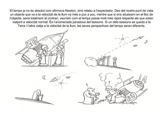 El temps ja no és absolut com afirmava Newton, sinó relatiu a l’espectador. Des del nostre punt de vista un objecte que va a la velocitat de la llum va més a poc a poc, mentre que si ens situéssim en el lloc de l’objecte, seria totalment al contrari, veuríem com el temps passa molt més ràpid respecte als que estan viatjant a velocitat normal. És l’anomenada paradoxa del bessons. Si un dels bessons es queda a la Terra i l’altra viatja a la velocitat de la llum, les seves perspectives del temps seran diferents. 