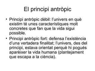 El principi antròpic Principi antròpic dèbil: l’univers en què existim té unes característiques molt concretes que fan que la vida sigui possible. Principi antròpic fort: defensa l’existència d’una vertadera finalitat; l’univers, des del principi, estava orientat perquè hi pogués aparèixer la vida humana (plantejament que escapa a la ciència). 