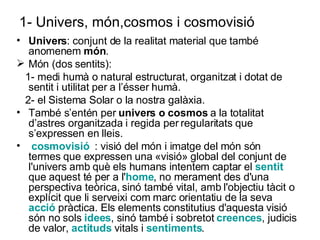 1- Univers, món,cosmos i cosmovisió Univers : conjunt de la realitat material que també anomenem  món . Món (dos sentits):  1- medi humà o natural estructurat, organitzat i dotat de sentit i utilitat per a l’ésser humà. 2- el Sistema Solar o la nostra galàxia. També s’entén per  univers o cosmos  a la totalitat d’astres organitzada i regida per regularitats que s’expressen en lleis. cosmovisió   : visió del món i imatge del món són  termes que expressen una «visió» global del conjunt de l'univers amb què els humans intentem captar el  sentit  que aquest té per a l' home , no merament des d'una perspectiva teòrica, sinó també vital, amb l'objectiu tàcit o explícit que li serveixi com marc orientatiu de la seva  acció  pràctica. Els elements constitutius d'aquesta visió són no sols  idees , sinó també i sobretot  creences , judicis de valor,  actituds  vitals i  sentiments .  