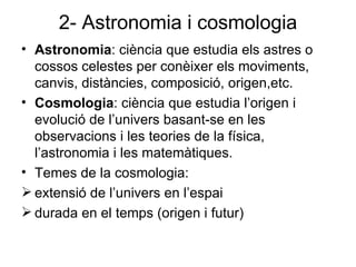 2- Astronomia i cosmologia Astronomia : ciència que estudia els astres o cossos celestes per conèixer els moviments, canvis, distàncies, composició, origen,etc. Cosmologia : ciència que estudia l’origen i evolució de l’univers basant-se en les observacions i les teories de la física, l’astronomia i les matemàtiques. Temes de la cosmologia: extensió de l’univers en l’espai durada en el temps (origen i futur) 