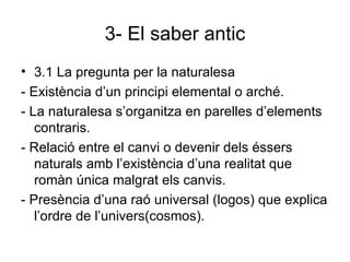 3- El saber antic 3.1 La pregunta per la naturalesa - Existència d’un principi elemental o arché. - La naturalesa s’organitza en parelles d’elements contraris. - Relació entre el canvi o devenir dels éssers naturals amb l’existència d’una realitat que romàn única malgrat els canvis. - Presència d’una raó universal (logos) que explica l’ordre de l’univers(cosmos). 