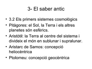 3- El saber antic 3.2 Els primers sistemes cosmològics Pitàgores: el Sol, la Terra i els altres planetes són esfèrics.  Aristòtil: la Terra al centre del sistema i divideix el món en sublunar i supralunar. Aristarc de Samos: concepció heliocèntrica Ptolomeu: concepció geocèntrica 