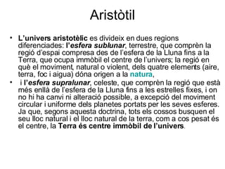 Aristòtil L’univers aristotèlic  es divideix en dues regions diferenciades:  l’ esfera sublunar , terrestre, que comprèn la regió d’espai compresa des de l’esfera de la Lluna fins a la Terra, que ocupa immòbil el centre de l’univers; la regió en què el moviment, natural o violent, dels quatre elements (aire, terra, foc i aigua) dóna origen a la  natura , i  l’ esfera supralunar , celeste, que comprèn la regió que està més enllà de l’esfera de la Lluna fins a les estrelles fixes, i on no hi ha canvi ni alteració possible, a excepció del moviment circular i uniforme dels planetes portats per les seves esferes. Ja que, segons aquesta doctrina, tots els cossos busquen el seu lloc natural i el lloc natural de la terra, com a cos pesat és el centre, la  Terra és centre immòbil de l’univers .   