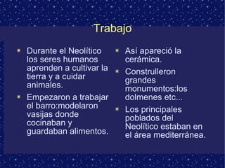 Trabajo Durante el Neolítico los seres humanos aprenden a cultivar la tierra y a cuidar animales. Empezaron a trabajar el barro:modelaron vasijas donde cocinaban y guardaban alimentos. Así apareció la cerámica. Construlleron grandes monumentos:los dolmenes etc... Los principales poblados del Neolítico estaban en el área mediterránea. 