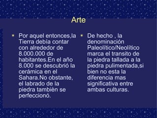 Arte Por aquel entonces,la Tierra debía contar con alrededor de 8.000.000 de habitantes.En el año 8.000 se descubrió la cerámica en el Sahara.No obstante, el labrado de la piedra tambièn se perfeccionó. De hecho , la denominación Paleolítico/Neolítico marca el transito de la piedra tallada a la piedra pulimentada,si bien no esta la diferencia mas significativa entre ambas culturas. 