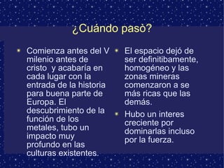 ¿Cuándo pasò? Comienza antes del V milenio antes de cristo  y acabaría en cada lugar con la entrada de la historia para buena parte de Europa. El descubrimiento de la función de los metales, tubo un impacto muy profundo en las culturas existentes. El espacio dejó de ser definitibamente, homogéneo y las zonas mineras comenzaron a se más ricas que las demás. Hubo un interes creciente por dominarlas incluso por la fuerza. 