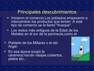 Principales descubrimientos Iniciaron el comercio.Los poblados empezaron a intercambiar los productos que tenìan .A este tipo de comercio se le llamó ''trueque''. Los restos màs antiguos de la Edad de los Metales en el sur de la península,como el Poblado de los Millares o el del Argar. En esa época surgió la cerámica:hacían vasijas,cubiertos, platos etc... 