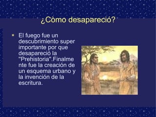¿Còmo desapareció? El fuego fue un descubrimiento super importante por que desapareció la ''Prehistoria''.Finalmente fue la creación de un esquema urbano y la invención de la escritura. 