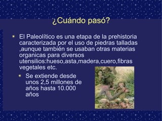 ¿Cuándo pasó? El Paleolítico es una etapa de la prehistoria caracterizada por el uso de piedras talladas ,aunque también se usaban otras materias organicas para diversos utensilios:hueso,asta,madera,cuero,fibras vegetales etc. Se extiende desde unos 2,5 millones de años hasta 10.000 años 