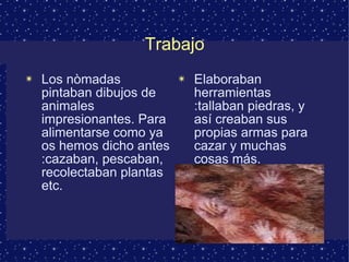 Trabajo Los nòmadas pintaban dibujos de animales impresionantes. Para alimentarse como ya os hemos dicho antes :cazaban, pescaban, recolectaban plantas etc.  Elaboraban herramientas :tallaban piedras, y así creaban sus propias armas para cazar y muchas cosas más. 