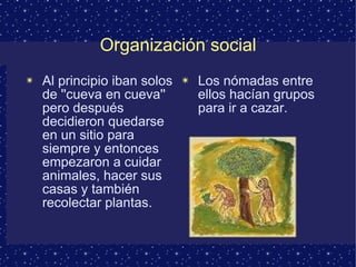 Organización social Al principio iban solos de ''cueva en cueva'' pero después decidieron quedarse en un sitio para siempre y entonces empezaron a cuidar animales, hacer sus casas y también recolectar plantas. Los nómadas entre ellos hacían grupos para ir a cazar. 