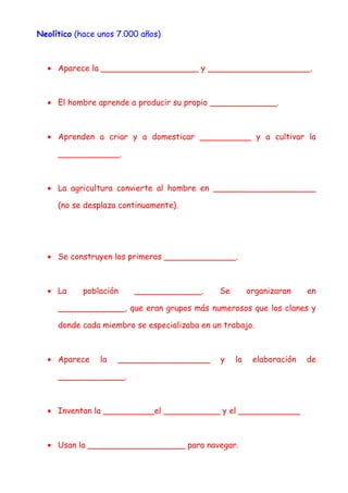 Neolítico (hace unos 7.000 años)
• Aparece la ___________________ y ____________________.
• El hombre aprende a producir su propio _____________.
• Aprenden a criar y a domesticar __________ y a cultivar la
____________.
• La agricultura convierte al hombre en ____________________
(no se desplaza continuamente).
• Se construyen los primeros ______________.
• La población _____________. Se organizaran en
_____________, que eran grupos más numerosos que los clanes y
donde cada miembro se especializaba en un trabajo.
• Aparece la __________________ y la elaboración de
_____________.
• Inventan la __________el ___________ y el ____________
• Usan la ___________________ para navegar.
 