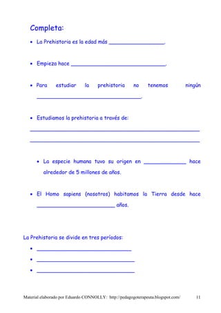 Completa:
   • La Prehistoria es la edad más _________________.



   • Empieza hace _____________________________.



   • Para       estudiar      la     prehistoria       no     tenemos             ningún

      ________________________________.



   • Estudiamos la prehistoria a través de:

   ____________________________________________________

   ____________________________________________________



      • La especie humana tuvo su origen en _____________ hace

          alrededor de 5 millones de años.



   • El Homo sapiens (nosotros) habitamos la Tierra desde hace

      ________________________ años.




La Prehistoria se divide en tres períodos:

   • _____________________________

   • ______________________________

   • ______________________________




Material elaborado por Eduardo CONNOLLY: http://pedagogoterapeuta.blogspot.com/       11
 