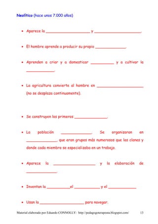 Neolítico (hace unos 7.000 años)



   • Aparece la ___________________ y ____________________.



   • El hombre aprende a producir su propio _____________.



   • Aprenden a criar y a domesticar __________ y a cultivar la

      ____________.



   • La agricultura convierte al hombre en ____________________

      (no se desplaza continuamente).




   • Se construyen los primeros ______________.



   • La       población        _____________.             Se        organizaran    en

      _____________, que eran grupos más numerosos que los clanes y

      donde cada miembro se especializaba en un trabajo.



   • Aparece        la   __________________               y    la    elaboración   de

      _____________.



   • Inventan la __________el ___________ y el ____________



   • Usan la ___________________ para navegar.

Material elaborado por Eduardo CONNOLLY: http://pedagogoterapeuta.blogspot.com/    13
 
