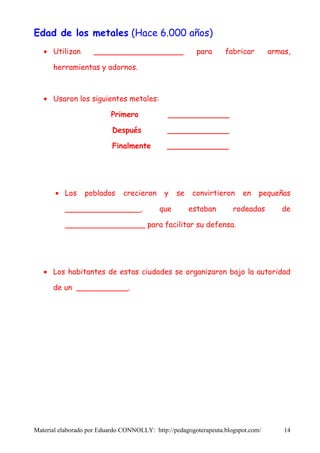 Edad de los metales (Hace 6.000 años)
   • Utilizan       ___________________                 para      fabricar        armas,

      herramientas y adornos.



   • Usaron los siguientes metales:

                          Primero             _____________

                           Después            _____________

                           Finalmente         _____________




       • Los     poblados      crecieron     y   se    convirtieron     en    pequeñas

          ________________,                que        estaban        rodeadas        de

          _________________ para facilitar su defensa.




   • Los habitantes de estas ciudades se organizaron bajo la autoridad

      de un ___________.




Material elaborado por Eduardo CONNOLLY: http://pedagogoterapeuta.blogspot.com/       14
 