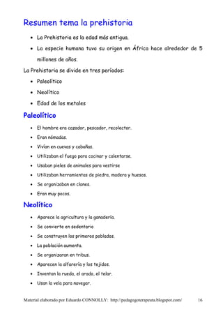 Resumen tema la prehistoria
   • La Prehistoria es la edad más antigua.

   • La especie humana tuvo su origen en África hace alrededor de 5

       millones de años.

La Prehistoria se divide en tres períodos:

   • Paleolítico

   • Neolítico

   • Edad de los metales

Paleolítico
   •   El hombre era cazador, pescador, recolector.

   •   Eran nómadas.

   •   Vivían en cuevas y cabañas.

   •   Utilizaban el fuego para cocinar y calentarse.

   •   Usaban pieles de animales para vestirse

   •   Utilizaban herramientas de piedra, madera y huesos.

   •   Se organizaban en clanes.

   •   Eran muy pocos.

Neolítico
   •   Aparece la agricultura y la ganadería.

   •   Se convierte en sedentario

   •   Se construyen los primeros poblados.

   •   La población aumenta.

   •   Se organizaran en tribus.

   •   Aparecen la alfarería y los tejidos.

   •   Inventan la rueda, el arado, el telar.

   •   Usan la vela para navegar.


Material elaborado por Eduardo CONNOLLY: http://pedagogoterapeuta.blogspot.com/   16
 