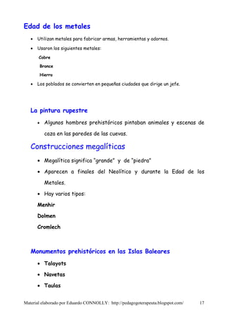 Edad de los metales
   •   Utilizan metales para fabricar armas, herramientas y adornos.

   •   Usaron los siguientes metales:
       Cobre

           Bronce

           Hierro

   •   Los poblados se convierten en pequeñas ciudades que dirige un jefe.




   La pintura rupestre
       •     Algunos hombres prehistóricos pintaban animales y escenas de

             caza en las paredes de las cuevas.

   Construcciones megalíticas
       • Megalítica significa “grande” y de “piedra”

       • Aparecen a finales del Neolítico y durante la Edad de los

             Metales.

       • Hay varios tipos:

       Menhir

       Dolmen

       Cromlech



   Monumentos prehistóricos en las Islas Baleares
       • Talayots

       • Navetas

       • Taulas


Material elaborado por Eduardo CONNOLLY: http://pedagogoterapeuta.blogspot.com/   17
 