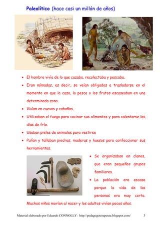 Paleolítico (hace casi un millón de años)




   • El hombre vivía de lo que cazaba, recolectaba y pescaba.

   • Eran nómadas, es decir, se veían obligados a trasladarse en el

      momento en que la caza, la pesca o los frutos escaseaban en una

      determinada zona.

   • Vivían en cuevas y cabañas.

   • Utilizaban el fuego para cocinar sus alimentos y para calentarse los

      días de frío.

   • Usaban pieles de animales para vestirse

   • Pulían y tallaban piedras, maderas y huesos para confeccionar sus

      herramientas.

                                                  • Se organizaban en clanes,

                                                     que eran pequeños grupos

                                                     familiares.

                                                  • La     población      era      escasa

                                                     porque      la    vida       de   las

                                                     personas      era    muy      corta.

      Muchos niños morían al nacer y los adultos vivían pocos años.


Material elaborado por Eduardo CONNOLLY: http://pedagogoterapeuta.blogspot.com/         3
 