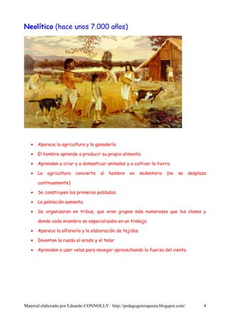 Neolítico (hace unos 7.000 años)




   •   Aparece la agricultura y la ganadería.

   •   El hombre aprende a producir su propio alimento.

   •   Aprenden a criar y a domesticar animales y a cultivar la tierra.

   •   La   agricultura   convierte   al   hombre   en     sedentario   (no   se   desplaza

       continuamente)

   •   Se construyen los primeros poblados.

   •   La población aumenta.

   •   Se organizaran en tribus, que eran grupos más numerosos que los clanes y

       donde cada miembro se especializaba en un trabajo.

   •   Aparece la alfarería y la elaboración de tejidos.

   •   Inventan la rueda el arado y el telar

   •   Aprenden a usar velas para navegar aprovechando la fuerza del viento.




Material elaborado por Eduardo CONNOLLY: http://pedagogoterapeuta.blogspot.com/          4
 