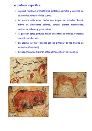 La pintura rupestre
 • Algunos hombres prehistóricos pintaban animales y escenas de

   caza en las paredes de las cuevas.

 • La pintura solía estar hecha con sangre de animales, heces,

   tierra de diferentes colores, carbón, plantas machacadas,

   resinas de árboles y grasa animal.

 • Al parecer estas pinturas tenían una intención mágica. Pensaban

   que así cazarían más.

 • En España las más famosas son las pinturas de las Cuevas de

   Altamira (Cantabria).

 • Estas pinturas se hicieron entre el Paleolítico y el Neolítico
 