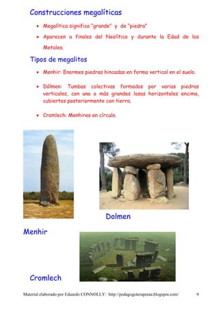 Construcciones megalíticas
      • Megalítica significa “grande” y de “piedra”

      • Aparecen a finales del Neolítico y durante la Edad de los

          Metales.

   Tipos de megalitos
      • Menhir: Enormes piedras hincadas en forma vertical en el suelo.

      • Dólmen: Tumbas colectivas formados por varias piedras
        verticales, con una o más grandes losas horizontales encima,
        cubiertos posteriormente con tierra.

      • Cromlech: Menhires en círculo.




                                         Dolmen

Menhir




   Cromlech

Material elaborado por Eduardo CONNOLLY: http://pedagogoterapeuta.blogspot.com/   9
 