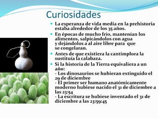 Curiosidades
 La esperanza de vida media en la prehistoria
estaba alrededor de los 35 años.
 En épocas de mucho frío, mantenían los
alimentos, salpicándolos con agua
y dejándolos a al aire libre para que
se congelaran.
 Antes de que existiera la cantimplora la
sustituía la calabaza.
 Si la historia de la Tierra equivaliera a un
año:
- Los dinosaurios se hubieran extinguido el
29 de diciembre
- El primer ser humano anatómicamente
moderno hubiese nacido el 31 de diciembre a
las 23:54
- La escritura se hubiese inventado el 31 de
diciembre a las 23:59:45
 