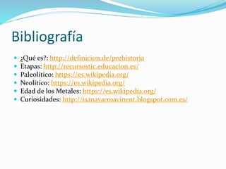 Bibliografía
 ¿Qué es?: http://definicion.de/prehistoria
 Etapas: http://recursostic.educacion.es/
 Paleolítico: https://es.wikipedia.org/
 Neolítico: https://es.wikipedia.org/
 Edad de los Metales: https://es.wikipedia.org/
 Curiosidades: http://isanavarroavinent.blogspot.com.es/
 