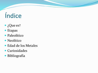 Índice
 ¿Que es?
 Etapas
 Paleolítico
 Neolítico
 Edad de los Metales
 Curiosidades
 Bibliografía
 