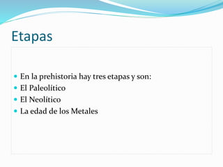 Etapas
 En la prehistoria hay tres etapas y son:
 El Paleolítico
 El Neolítico
 La edad de los Metales
 
