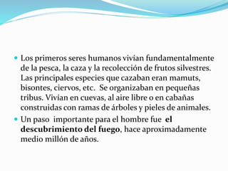  Los primeros seres humanos vivían fundamentalmente
de la pesca, la caza y la recolección de frutos silvestres.
Las principales especies que cazaban eran mamuts,
bisontes, ciervos, etc. Se organizaban en pequeñas
tribus. Vivían en cuevas, al aire libre o en cabañas
construidas con ramas de árboles y pieles de animales.
 Un paso importante para el hombre fue el
descubrimiento del fuego, hace aproximadamente
medio millón de años.
 