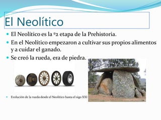 El Neolítico
 El Neolítico es la º2 etapa de la Prehistoria.
 En el Neolítico empezaron a cultivar sus propios alimentos
y a cuidar el ganado.
 Se creó la rueda, era de piedra.
 Evolución de la rueda desde el Neolítico hasta el sigo XXI
 