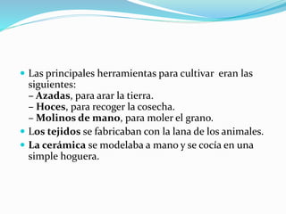  Las principales herramientas para cultivar eran las
siguientes:
– Azadas, para arar la tierra.
– Hoces, para recoger la cosecha.
– Molinos de mano, para moler el grano.
 Los tejidos se fabricaban con la lana de los animales.
 La cerámica se modelaba a mano y se cocía en una
simple hoguera.
 