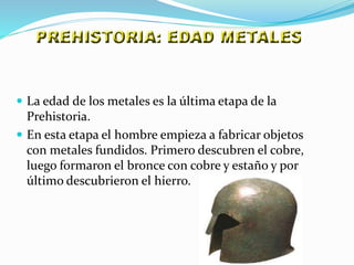  La edad de los metales es la última etapa de la
Prehistoria.
 En esta etapa el hombre empieza a fabricar objetos
con metales fundidos. Primero descubren el cobre,
luego formaron el bronce con cobre y estaño y por
último descubrieron el hierro.
 
