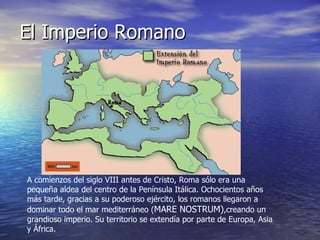 El Imperio Romano A comienzos del siglo VIII antes de Cristo, Roma sólo era una pequeña aldea del centro de la Península Itálica. Ochocientos años más tarde, gracias a su poderoso ejército, los romanos llegaron a dominar todo el mar mediterráneo ( MARE NOSTRUM) ,creando un grandioso imperio. Su territorio se extendía por parte de Europa, Asia y África.  
