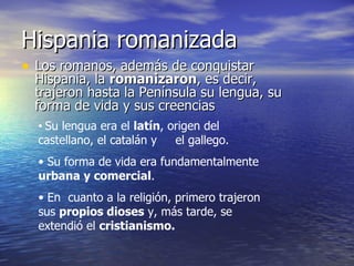 Hispania romanizada Los romanos, además de conquistar Hispania, la  romanizaron , es decir, trajeron hasta la Península su lengua, su forma de vida y sus creencias Su lengua era el  latín , origen del castellano, el catalán y  el gallego. Su forma de vida era fundamentalmente  urbana y comercial . En  cuanto a la religión, primero trajeron sus  propios dioses  y, más tarde, se extendió el  cristianismo. 