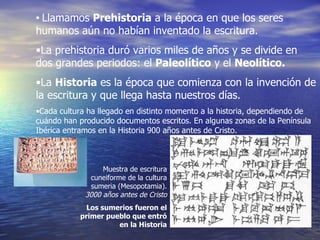 Llamamos  Prehistoria  a la época en que los seres humanos aún no habían inventado la escritura. La prehistoria duró varios miles de años y se divide en dos grandes periodos: el  Paleolítico  y el  Neolítico. La  Historia  es la época que comienza con la invención de la escritura y que llega hasta nuestros días. Cada cultura ha llegado en distinto momento a la historia, dependiendo de cuándo han producido documentos escritos. En algunas zonas de la Península Ibérica entramos en la Historia 900 años antes de Cristo. Muestra de escritura cuneiforme de la cultura sumeria (Mesopotamia).  3000 años antes de Cristo Los sumerios fueron el primer pueblo que entró en la Historia 